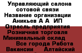 Управляющий салона сотовой связи › Название организации ­ Аникьев А.А, ИП › Отрасль предприятия ­ Розничная торговля › Минимальный оклад ­ 35 000 - Все города Работа » Вакансии   . Алтайский край,Алейск г.